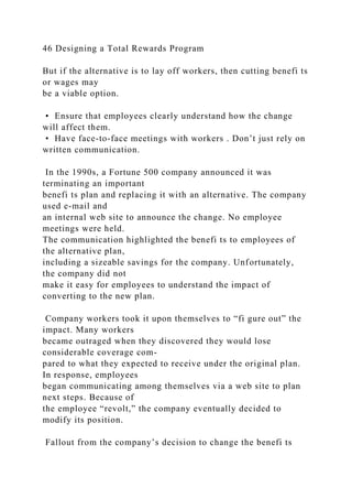 46 Designing a Total Rewards Program
But if the alternative is to lay off workers, then cutting benefi ts
or wages may
be a viable option.
• Ensure that employees clearly understand how the change
will affect them.
• Have face-to-face meetings with workers . Don’t just rely on
written communication.
In the 1990s, a Fortune 500 company announced it was
terminating an important
benefi ts plan and replacing it with an alternative. The company
used e-mail and
an internal web site to announce the change. No employee
meetings were held.
The communication highlighted the benefi ts to employees of
the alternative plan,
including a sizeable savings for the company. Unfortunately,
the company did not
make it easy for employees to understand the impact of
converting to the new plan.
Company workers took it upon themselves to “fi gure out” the
impact. Many workers
became outraged when they discovered they would lose
considerable coverage com-
pared to what they expected to receive under the original plan.
In response, employees
began communicating among themselves via a web site to plan
next steps. Because of
the employee “revolt,” the company eventually decided to
modify its position.
Fallout from the company’s decision to change the benefi ts
 