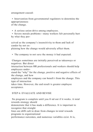 arrangement caused:
• Intervention from governmental regulators to determine the
appropriateness
of the change.
• A serious union drive among employees.
• Severe morale problems—many workers felt personally hurt
by what they per-
ceived as the company’s insensitivity to them and lack of
candor by not ex-
plaining how the change would adversely affect them.
• The company to not save the money it had expected.
Changes sometimes are initially perceived as takeaways or
negatives. But direct
interaction between HR professionals and workers should help
employees under-
stand the “why” for the change, positive and negative effects of
the change, and how
employees and the company can benefi t from the change. This
type of interaction
takes time. However, the end result is greater employee
acceptance.
STEP 6: EVALUATE AND REVISE
No program is complete until you fi nd out if it works. A total
rewards strategy should
demonstrate that it has made a difference. It is important to
recognize that straight
lines are diffi cult to draw from changes in total rewards
programs to organizational
performance outcomes, and numerous variables exist. It is,
 