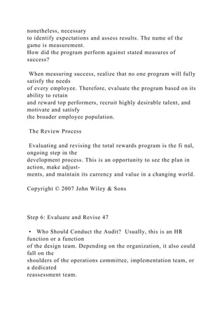 nonetheless, necessary
to identify expectations and assess results. The name of the
game is measurement.
How did the program perform against stated measures of
success?
When measuring success, realize that no one program will fully
satisfy the needs
of every employee. Therefore, evaluate the program based on its
ability to retain
and reward top performers, recruit highly desirable talent, and
motivate and satisfy
the broader employee population.
The Review Process
Evaluating and revising the total rewards program is the fi nal,
ongoing step in the
development process. This is an opportunity to see the plan in
action, make adjust-
ments, and maintain its currency and value in a changing world.
Copyright © 2007 John Wiley & Sons
Step 6: Evaluate and Revise 47
• Who Should Conduct the Audit? Usually, this is an HR
function or a function
of the design team. Depending on the organization, it also could
fall on the
shoulders of the operations committee, implementation team, or
a dedicated
reassessment team.
 
