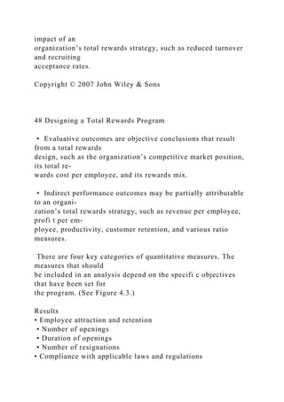 impact of an
organization’s total rewards strategy, such as reduced turnover
and recruiting
acceptance rates.
Copyright © 2007 John Wiley & Sons
48 Designing a Total Rewards Program
• Evaluative outcomes are objective conclusions that result
from a total rewards
design, such as the organization’s competitive market position,
its total re-
wards cost per employee, and its rewards mix.
• Indirect performance outcomes may be partially attributable
to an organi-
zation’s total rewards strategy, such as revenue per employee,
profi t per em-
ployee, productivity, customer retention, and various ratio
measures.
There are four key categories of quantitative measures. The
measures that should
be included in an analysis depend on the specifi c objectives
that have been set for
the program. (See Figure 4.3.)
Results
• Employee attraction and retention
• Number of openings
• Duration of openings
• Number of resignations
• Compliance with applicable laws and regulations
 