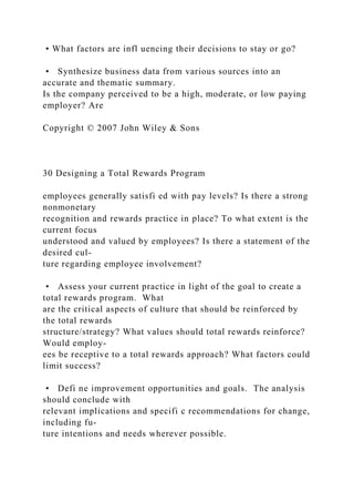 • What factors are infl uencing their decisions to stay or go?
• Synthesize business data from various sources into an
accurate and thematic summary.
Is the company perceived to be a high, moderate, or low paying
employer? Are
Copyright © 2007 John Wiley & Sons
30 Designing a Total Rewards Program
employees generally satisfi ed with pay levels? Is there a strong
nonmonetary
recognition and rewards practice in place? To what extent is the
current focus
understood and valued by employees? Is there a statement of the
desired cul-
ture regarding employee involvement?
• Assess your current practice in light of the goal to create a
total rewards program. What
are the critical aspects of culture that should be reinforced by
the total rewards
structure/strategy? What values should total rewards reinforce?
Would employ-
ees be receptive to a total rewards approach? What factors could
limit success?
• Defi ne improvement opportunities and goals. The analysis
should conclude with
relevant implications and specifi c recommendations for change,
including fu-
ture intentions and needs wherever possible.
 