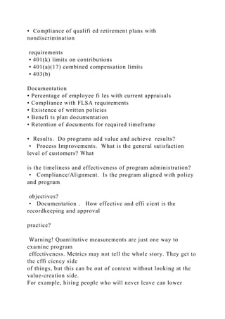 • Compliance of qualifi ed retirement plans with
nondiscrimination
requirements
• 401(k) limits on contributions
• 401(a)(17) combined compensation limits
• 403(b)
Documentation
• Percentage of employee fi les with current appraisals
• Compliance with FLSA requirements
• Existence of written policies
• Benefi ts plan documentation
• Retention of documents for required timeframe
• Results. Do programs add value and achieve results?
• Process Improvements. What is the general satisfaction
level of customers? What
is the timeliness and effectiveness of program administration?
• Compliance/Alignment. Is the program aligned with policy
and program
objectives?
• Documentation . How effective and effi cient is the
recordkeeping and approval
practice?
Warning! Quantitative measurements are just one way to
examine program
effectiveness. Metrics may not tell the whole story. They get to
the effi ciency side
of things, but this can be out of context without looking at the
value-creation side.
For example, hiring people who will never leave can lower
 