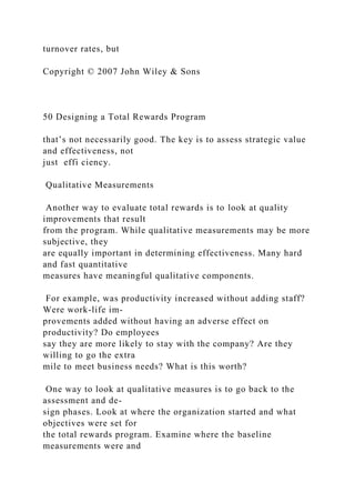turnover rates, but
Copyright © 2007 John Wiley & Sons
50 Designing a Total Rewards Program
that’s not necessarily good. The key is to assess strategic value
and effectiveness, not
just effi ciency.
Qualitative Measurements
Another way to evaluate total rewards is to look at quality
improvements that result
from the program. While qualitative measurements may be more
subjective, they
are equally important in determining effectiveness. Many hard
and fast quantitative
measures have meaningful qualitative components.
For example, was productivity increased without adding staff?
Were work-life im-
provements added without having an adverse effect on
productivity? Do employees
say they are more likely to stay with the company? Are they
willing to go the extra
mile to meet business needs? What is this worth?
One way to look at qualitative measures is to go back to the
assessment and de-
sign phases. Look at where the organization started and what
objectives were set for
the total rewards program. Examine where the baseline
measurements were and
 