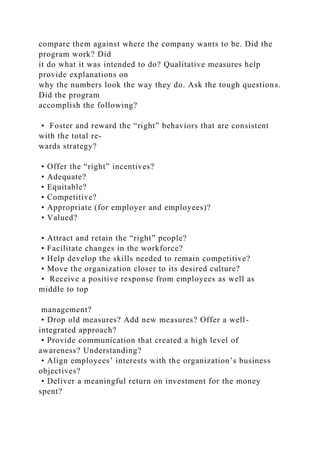 compare them against where the company wants to be. Did the
program work? Did
it do what it was intended to do? Qualitative measures help
provide explanations on
why the numbers look the way they do. Ask the tough questions.
Did the program
accomplish the following?
• Foster and reward the “right” behaviors that are consistent
with the total re-
wards strategy?
• Offer the “right” incentives?
• Adequate?
• Equitable?
• Competitive?
• Appropriate (for employer and employees)?
• Valued?
• Attract and retain the “right” people?
• Facilitate changes in the workforce?
• Help develop the skills needed to remain competitive?
• Move the organization closer to its desired culture?
• Receive a positive response from employees as well as
middle to top
management?
• Drop old measures? Add new measures? Offer a well-
integrated approach?
• Provide communication that created a high level of
awareness? Understanding?
• Align employees’ interests with the organization’s business
objectives?
• Deliver a meaningful return on investment for the money
spent?
 