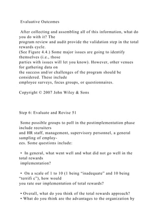 Evaluative Outcomes
After collecting and assembling all of this information, what do
you do with it? The
program review and audit provide the validation step in the total
rewards cycle.
(See Figure 4.4.) Some major issues are going to identify
themselves (i.e., those
parties with issues will let you know). However, other venues
for gathering data on
the success and/or challenges of the program should be
considered. These include
employee surveys, focus groups, or questionnaires.
Copyright © 2007 John Wiley & Sons
Step 6: Evaluate and Revise 51
Some possible groups to poll in the postimplementation phase
include recruiters
and HR staff, management, supervisory personnel, a general
sampling of employ-
ees. Some questions include:
• In general, what went well and what did not go well in the
total rewards
implementation?
• On a scale of 1 to 10 (1 being “inadequate” and 10 being
“terrifi c”), how would
you rate our implementation of total rewards?
• Overall, what do you think of the total rewards approach?
• What do you think are the advantages to the organization by
 