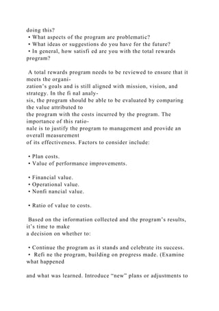 doing this?
• What aspects of the program are problematic?
• What ideas or suggestions do you have for the future?
• In general, how satisfi ed are you with the total rewards
program?
A total rewards program needs to be reviewed to ensure that it
meets the organi-
zation’s goals and is still aligned with mission, vision, and
strategy. In the fi nal analy-
sis, the program should be able to be evaluated by comparing
the value attributed to
the program with the costs incurred by the program. The
importance of this ratio-
nale is to justify the program to management and provide an
overall measurement
of its effectiveness. Factors to consider include:
• Plan costs.
• Value of performance improvements.
• Financial value.
• Operational value.
• Nonfi nancial value.
• Ratio of value to costs.
Based on the information collected and the program’s results,
it’s time to make
a decision on whether to:
• Continue the program as it stands and celebrate its success.
• Refi ne the program, building on progress made. (Examine
what happened
and what was learned. Introduce “new” plans or adjustments to
 