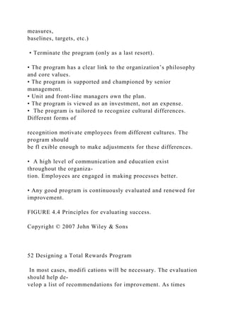 measures,
baselines, targets, etc.)
• Terminate the program (only as a last resort).
• The program has a clear link to the organization’s philosophy
and core values.
• The program is supported and championed by senior
management.
• Unit and front-line managers own the plan.
• The program is viewed as an investment, not an expense.
• The program is tailored to recognize cultural differences.
Different forms of
recognition motivate employees from different cultures. The
program should
be fl exible enough to make adjustments for these differences.
• A high level of communication and education exist
throughout the organiza-
tion. Employees are engaged in making processes better.
• Any good program is continuously evaluated and renewed for
improvement.
FIGURE 4.4 Principles for evaluating success.
Copyright © 2007 John Wiley & Sons
52 Designing a Total Rewards Program
In most cases, modifi cations will be necessary. The evaluation
should help de-
velop a list of recommendations for improvement. As times
 