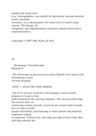 change and issues arise
(e.g., demographics, new/modifi ed legislation, internal/external
issues, premium
increases, etc.), the program will need to be revised to keep
current. The design, de-
velopment, and implementation strategies should mirror those
explained earlier.
Copyright © 2007 John Wiley & Sons
28
Designing a Total Rewards
Program 4
The following six processes have been identifi ed to assist with
formulating a total
rewards program.
STEP 1: ANALYZE AND ASSESS
The fi rst activity involved in developing a total rewards
program is to get a clear
understanding of the existing situation. This involves defi ning
the current state, in-
ventorying current rewards, assessing the current total rewards
mix in terms of both
people and dollars, and listening to what current and potential
employees regard
as important. Collectively, this data provides critical clues that
will help identify the
 