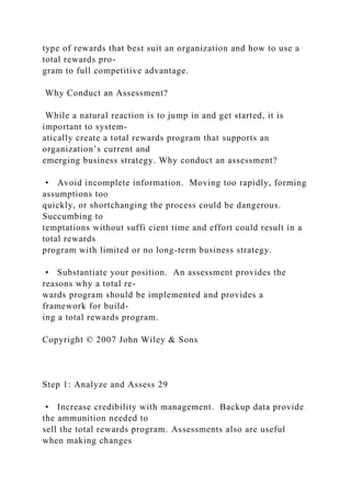 type of rewards that best suit an organization and how to use a
total rewards pro-
gram to full competitive advantage.
Why Conduct an Assessment?
While a natural reaction is to jump in and get started, it is
important to system-
atically create a total rewards program that supports an
organization’s current and
emerging business strategy. Why conduct an assessment?
• Avoid incomplete information. Moving too rapidly, forming
assumptions too
quickly, or shortchanging the process could be dangerous.
Succumbing to
temptations without suffi cient time and effort could result in a
total rewards
program with limited or no long-term business strategy.
• Substantiate your position. An assessment provides the
reasons why a total re-
wards program should be implemented and provides a
framework for build-
ing a total rewards program.
Copyright © 2007 John Wiley & Sons
Step 1: Analyze and Assess 29
• Increase credibility with management. Backup data provide
the ammunition needed to
sell the total rewards program. Assessments also are useful
when making changes
 