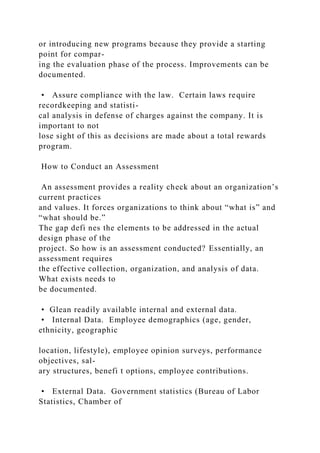 or introducing new programs because they provide a starting
point for compar-
ing the evaluation phase of the process. Improvements can be
documented.
• Assure compliance with the law. Certain laws require
recordkeeping and statisti-
cal analysis in defense of charges against the company. It is
important to not
lose sight of this as decisions are made about a total rewards
program.
How to Conduct an Assessment
An assessment provides a reality check about an organization’s
current practices
and values. It forces organizations to think about “what is” and
“what should be.”
The gap defi nes the elements to be addressed in the actual
design phase of the
project. So how is an assessment conducted? Essentially, an
assessment requires
the effective collection, organization, and analysis of data.
What exists needs to
be documented.
• Glean readily available internal and external data.
• Internal Data. Employee demographics (age, gender,
ethnicity, geographic
location, lifestyle), employee opinion surveys, performance
objectives, sal-
ary structures, benefi t options, employee contributions.
• External Data. Government statistics (Bureau of Labor
Statistics, Chamber of
 