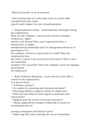 What to Consider in an Assessment
After learning the lay of the land, look at several other
considerations that could
signifi cantly impact the total rewards program.
• Organizational Culture. Understand the challenges facing
the organization.
What are the company’s internal and external strengths,
weaknesses, oppor-
tunities, and threats? Does your organization have a
bureaucratic or highly
entrepreneurial leadership style? Is management directive or
participative? Is
the company viewed as a great place to work? Does the
organization have
the talent it needs to be successful in the future? Does it have
the leadership
strength to be successful? Does the company create an engaging
environment
for employees?
• Role of Human Resources. Look closely at how HR is
viewed in the organization.
Is it perceived as:
• A business partner?
• An enabler to attracting and retaining top talent?
• Providing effective support systems to employees?
• Effi cient and effective with regard to processes and
transactions?
• Helping meet the needs of external customers?
• Being supported by company leadership to create an
environment that en-
courages integration and shared vision?
• Improving effi ciency through the use of technology?
 
