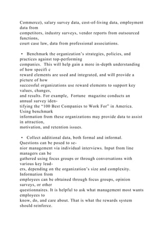 Commerce), salary survey data, cost-of-living data, employment
data from
competitors, industry surveys, vendor reports from outsourced
functions,
court case law, data from professional associations.
• Benchmark the organization’s strategies, policies, and
practices against top-performing
companies. This will help gain a more in-depth understanding
of how specifi c
reward elements are used and integrated, and will provide a
picture of how
successful organizations use reward elements to support key
values, changes,
and results. For example, Fortune magazine conducts an
annual survey iden-
tifying the “100 Best Companies to Work For” in America.
Using benchmark
information from these organizations may provide data to assist
in attraction,
motivation, and retention issues.
• Collect additional data, both formal and informal.
Questions can be posed to se-
nior management via individual interviews. Input from line
managers can be
gathered using focus groups or through conversations with
various key lead-
ers, depending on the organization’s size and complexity.
Information from
employees can be obtained through focus groups, opinion
surveys, or other
questionnaires. It is helpful to ask what management most wants
employees to
know, do, and care about. That is what the rewards system
should reinforce.
 
