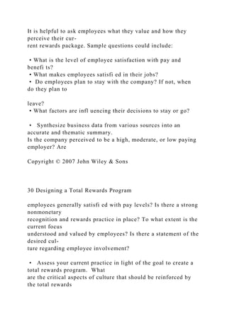 It is helpful to ask employees what they value and how they
perceive their cur-
rent rewards package. Sample questions could include:
• What is the level of employee satisfaction with pay and
benefi ts?
• What makes employees satisfi ed in their jobs?
• Do employees plan to stay with the company? If not, when
do they plan to
leave?
• What factors are infl uencing their decisions to stay or go?
• Synthesize business data from various sources into an
accurate and thematic summary.
Is the company perceived to be a high, moderate, or low paying
employer? Are
Copyright © 2007 John Wiley & Sons
30 Designing a Total Rewards Program
employees generally satisfi ed with pay levels? Is there a strong
nonmonetary
recognition and rewards practice in place? To what extent is the
current focus
understood and valued by employees? Is there a statement of the
desired cul-
ture regarding employee involvement?
• Assess your current practice in light of the goal to create a
total rewards program. What
are the critical aspects of culture that should be reinforced by
the total rewards
 