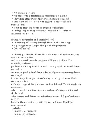 • A business partner?
• An enabler to attracting and retaining top talent?
• Providing effective support systems to employees?
• Effi cient and effective with regard to processes and
transactions?
• Helping meet the needs of external customers?
• Being supported by company leadership to create an
environment that en-
courages integration and shared vision?
• Improving effi ciency through the use of technology?
• A propagator of competitive plans and programs?
• Cost-effective?
• Employer Needs. Know from the outset what the company
wants to accomplish
and how a total rewards program will get you there. For
example, is the or-
ganization moving from a domestic to a global business? From
manual to
automated production? From a knowledge- to technology-based
company?
Process map the organization’s way of doing business. Each
company is in a
different stage of development, and each has different needs and
resources.
Also, consider whether current employees’ competencies and
skills mesh
with current and future organizational needs. HR professionals
need to
balance the current state with the desired state. Employer
desires could
include:
• Improve recruitment.
• Retain and motivate.
 