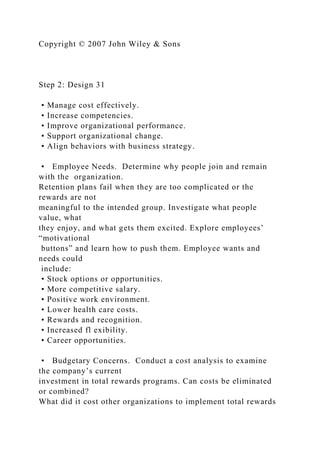 Copyright © 2007 John Wiley & Sons
Step 2: Design 31
• Manage cost effectively.
• Increase competencies.
• Improve organizational performance.
• Support organizational change.
• Align behaviors with business strategy.
• Employee Needs. Determine why people join and remain
with the organization.
Retention plans fail when they are too complicated or the
rewards are not
meaningful to the intended group. Investigate what people
value, what
they enjoy, and what gets them excited. Explore employees’
“motivational
buttons” and learn how to push them. Employee wants and
needs could
include:
• Stock options or opportunities.
• More competitive salary.
• Positive work environment.
• Lower health care costs.
• Rewards and recognition.
• Increased fl exibility.
• Career opportunities.
• Budgetary Concerns. Conduct a cost analysis to examine
the company’s current
investment in total rewards programs. Can costs be eliminated
or combined?
What did it cost other organizations to implement total rewards
 