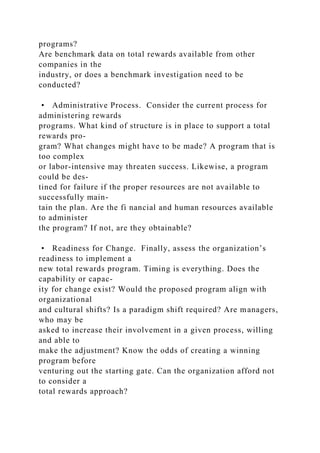 programs?
Are benchmark data on total rewards available from other
companies in the
industry, or does a benchmark investigation need to be
conducted?
• Administrative Process. Consider the current process for
administering rewards
programs. What kind of structure is in place to support a total
rewards pro-
gram? What changes might have to be made? A program that is
too complex
or labor-intensive may threaten success. Likewise, a program
could be des-
tined for failure if the proper resources are not available to
successfully main-
tain the plan. Are the fi nancial and human resources available
to administer
the program? If not, are they obtainable?
• Readiness for Change. Finally, assess the organization’s
readiness to implement a
new total rewards program. Timing is everything. Does the
capability or capac-
ity for change exist? Would the proposed program align with
organizational
and cultural shifts? Is a paradigm shift required? Are managers,
who may be
asked to increase their involvement in a given process, willing
and able to
make the adjustment? Know the odds of creating a winning
program before
venturing out the starting gate. Can the organization afford not
to consider a
total rewards approach?
 