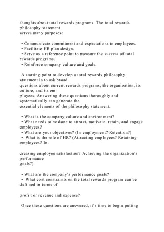 thoughts about total rewards programs. The total rewards
philosophy statement
serves many purposes:
• Communicate commitment and expectations to employees.
• Facilitate HR plan design.
• Serve as a reference point to measure the success of total
rewards programs.
• Reinforce company culture and goals.
A starting point to develop a total rewards philosophy
statement is to ask broad
questions about current rewards programs, the organization, its
culture, and its em-
ployees. Answering these questions thoroughly and
systematically can generate the
essential elements of the philosophy statement.
• What is the company culture and environment?
• What needs to be done to attract, motivate, retain, and engage
employees?
• What are your objectives? (In employment? Retention?)
• What is the role of HR? (Attracting employees? Retaining
employees? In-
creasing employee satisfaction? Achieving the organization’s
performance
goals?)
• What are the company’s performance goals?
• What cost constraints on the total rewards program can be
defi ned in terms of
profi t or revenue and expense?
Once these questions are answered, it’s time to begin putting
 