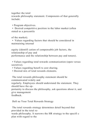 together the total
rewards philosophy statement. Components of that generally
include:
• Program objectives.
• Desired competitive position in the labor market (often
stated as a percentile
of the market).
• Values regarding factors that should be considered in
maintaining internal
equity (identifi cation of compensable job factors, the
relationship of pay and
performance and the relationship between pay and tenure).
• Values regarding total rewards communication (open versus
secretive).
• Values regarding benefi ts cost sharing.
• Desired mix of total rewards elements.
The total rewards philosophy statement should be
communicated widely and
regularly. Employees should understand the statement. They
should have the op-
portunity to discuss the philosophy, ask questions about it, and
give management
feedback.
Defi ne Your Total Rewards Strategy
The total rewards strategy determines detail beyond that
provided in the total re-
wards philosophy. It narrows the HR strategy to the specifi c
plan with regard to the
 