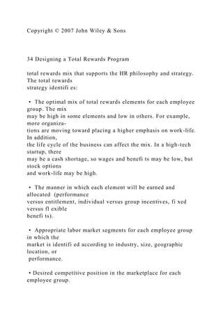 Copyright © 2007 John Wiley & Sons
34 Designing a Total Rewards Program
total rewards mix that supports the HR philosophy and strategy.
The total rewards
strategy identifi es:
• The optimal mix of total rewards elements for each employee
group. The mix
may be high in some elements and low in others. For example,
more organiza-
tions are moving toward placing a higher emphasis on work-life.
In addition,
the life cycle of the business can affect the mix. In a high-tech
startup, there
may be a cash shortage, so wages and benefi ts may be low, but
stock options
and work-life may be high.
• The manner in which each element will be earned and
allocated (performance
versus entitlement, individual versus group incentives, fi xed
versus fl exible
benefi ts).
• Appropriate labor market segments for each employee group
in which the
market is identifi ed according to industry, size, geographic
location, or
performance.
• Desired competitive position in the marketplace for each
employee group.
 