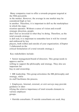 Many companies want to offer a rewards program targeted at
the 50th percentile
in the market. However, the average in one market may be
considered high or low
in another. Therefore, it is important to defi ne the marketplace
in which the orga-
nization operates. Without a sense of vision and overall
strategic direction, people
don’t feel as invested in what they’re doing. Therefore, as the
total rewards strategy
is defi ned, it is important to remember how it will be viewed
and embraced by key
players, both within and outside of your organization. (Chapter
3 elaborated on the
critical formulation of a total rewards strategy.)
Key stakeholders include:
• Senior management/board of directors. This group needs to
approve and be
willing to support the philosophy and strategy. They also are
important for
buy-in and ownership.
• HR leadership. This group articulates the HR philosophy and
strategy, while
its staff facilitates the process.
• Employees. Internal, external, or exit surveys may provide
guidance in iden-
tifying the relative importance of total rewards elements to
various employee
groups.
• Outside consultants. If outside consultants are used, they
 