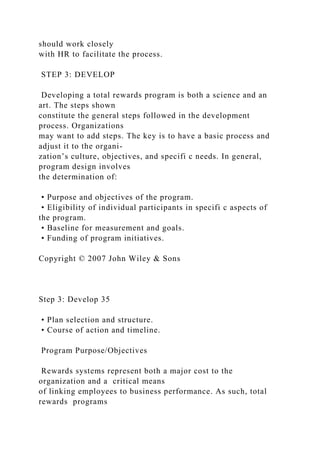 should work closely
with HR to facilitate the process.
STEP 3: DEVELOP
Developing a total rewards program is both a science and an
art. The steps shown
constitute the general steps followed in the development
process. Organizations
may want to add steps. The key is to have a basic process and
adjust it to the organi-
zation’s culture, objectives, and specifi c needs. In general,
program design involves
the determination of:
• Purpose and objectives of the program.
• Eligibility of individual participants in specifi c aspects of
the program.
• Baseline for measurement and goals.
• Funding of program initiatives.
Copyright © 2007 John Wiley & Sons
Step 3: Develop 35
• Plan selection and structure.
• Course of action and timeline.
Program Purpose/Objectives
Rewards systems represent both a major cost to the
organization and a critical means
of linking employees to business performance. As such, total
rewards programs
 