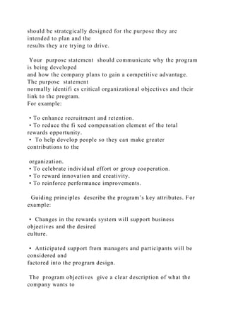 should be strategically designed for the purpose they are
intended to plan and the
results they are trying to drive.
Your purpose statement should communicate why the program
is being developed
and how the company plans to gain a competitive advantage.
The purpose statement
normally identifi es critical organizational objectives and their
link to the program.
For example:
• To enhance recruitment and retention.
• To reduce the fi xed compensation element of the total
rewards opportunity.
• To help develop people so they can make greater
contributions to the
organization.
• To celebrate individual effort or group cooperation.
• To reward innovation and creativity.
• To reinforce performance improvements.
Guiding principles describe the program’s key attributes. For
example:
• Changes in the rewards system will support business
objectives and the desired
culture.
• Anticipated support from managers and participants will be
considered and
factored into the program design.
The program objectives give a clear description of what the
company wants to
 