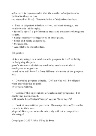 achieve. It is recommended that the number of objectives be
limited to three or less
(no more than fi ve). Characteristics of objectives include:
• Link to corporate mission, vision, business strategy, and
total rewards philosophy.
• Identify specifi c performance areas and outcomes of program
targets.
• Complementary to objectives of other plans.
• Clear and easily understood.
• Measurable.
• Acceptable to stakeholders.
Eligibility
A key advantage to a total rewards program is its fl exibility.
In designing the pro-
gram’s structure, decisions need to be made about which
employees or organiza-
tional units will benefi t from different elements of the program
mix.
• Determine program criteria. Defi ne who will be offered
what and what the eligibil-
ity criteria will be.
• Consider the implications of exclusionary programs. For
employees not included,
will morale be affected (“haves” versus “have nots”)?
• Look at competitive practices. Do competitors offer similar
rewards to their em-
ployees? Does your rewards mix truly refl ect a competitive
advantage?
Copyright © 2007 John Wiley & Sons
 