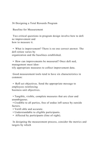 36 Designing a Total Rewards Program
Baseline for Measurement
Two critical questions in program design involve how to defi
ne improvement and
how to measure it.
• What is improvement? There is no one correct answer. The
defi nition varies by
organization and the baselines established.
• How can improvements be measured? Once defi ned,
management must iden-
tify appropriate measures to collect improvement data.
Good measurement tools tend to have six characteristics in
common:
• Refl ect objectives. Send the appropriate message to
employees reinforcing
business unit objectives.
• Tangible, visible, complete measures that are clear and
unambiguous.
• Credible to all parties, free of undue infl uence by outside
factors.
• Verifi able and accurate.
• Understandable to eligible participants.
• Affected by participants (line of sight).
In designing the measurement process, consider the metrics and
targets by which
 