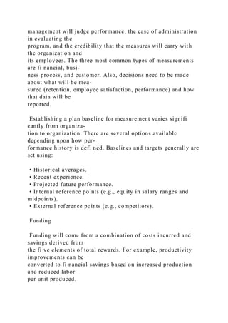 management will judge performance, the ease of administration
in evaluating the
program, and the credibility that the measures will carry with
the organization and
its employees. The three most common types of measurements
are fi nancial, busi-
ness process, and customer. Also, decisions need to be made
about what will be mea-
sured (retention, employee satisfaction, performance) and how
that data will be
reported.
Establishing a plan baseline for measurement varies signifi
cantly from organiza-
tion to organization. There are several options available
depending upon how per-
formance history is defi ned. Baselines and targets generally are
set using:
• Historical averages.
• Recent experience.
• Projected future performance.
• Internal reference points (e.g., equity in salary ranges and
midpoints).
• External reference points (e.g., competitors).
Funding
Funding will come from a combination of costs incurred and
savings derived from
the fi ve elements of total rewards. For example, productivity
improvements can be
converted to fi nancial savings based on increased production
and reduced labor
per unit produced.
 