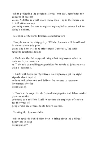 When projecting the program’s long-term cost, remember the
concept of present
value. A dollar is worth more today than it is in the future due
to infl ation and op-
portunity costs. Be sure to equate any capital expenses back to
today’s dollars.
Selection of Rewards Elements and Structure
Now, down to the nitty-gritty. Which elements will be offered
in the total rewards pro-
gram, and how will it be structured? Generally, the total
rewards equation should:
• Embrace the full range of things that employees value in
their work, so there’s a
suffi ciently compelling proposition for people to join and stay
with a company.
• Link with business objectives, so employees get the right
signals about desired
actions and behaviors and deliver the necessary return on
investment for the
organization.
• Track with projected shifts in demographics and labor market
patterns so the
company can position itself to become an employer of choice
for the types of
people who are critical to its future success.
Creating the Rewards Mix
Which rewards would most help to bring about the desired
behaviors in your
organization?
 