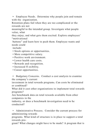 • Employee Needs. Determine why people join and remain
with the organization.
Retention plans fail when they are too complicated or the
rewards are not
meaningful to the intended group. Investigate what people
value, what
they enjoy, and what gets them excited. Explore employees’
“motivational
buttons” and learn how to push them. Employee wants and
needs could
include:
• Stock options or opportunities.
• More competitive salary.
• Positive work environment.
• Lower health care costs.
• Rewards and recognition.
• Increased fl exibility.
• Career opportunities.
• Budgetary Concerns. Conduct a cost analysis to examine
the company’s current
investment in total rewards programs. Can costs be eliminated
or combined?
What did it cost other organizations to implement total rewards
programs?
Are benchmark data on total rewards available from other
companies in the
industry, or does a benchmark investigation need to be
conducted?
• Administrative Process. Consider the current process for
administering rewards
programs. What kind of structure is in place to support a total
rewards pro-
gram? What changes might have to be made? A program that is
 