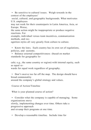 • Be sensitive to cultural issues. Weigh rewards in the
context of the employees’
social, cultural, and geographic backgrounds. What motivates
U.S. employees
may not work for their counterparts in Latin America, Asia, or
Europe. Worse,
the same action might be inappropriate or produce negative
reactions. For
example, individual versus team incentives, communication
methods, and rec-
ognition styles all vary greatly from culture to culture.
• Know the laws. Each country has its own set of regulations,
policies, and customs.
• Balance external competitiveness (based on market
standards for geographic lo-
cale; e.g., the same country or region) with internal equity, such
as equal re-
wards for equal work regardless of geography.
• Don’t swerve too far off the map. The design should have
broad commonality
around the company’s global strategy and values.
Course of Action/Timeline
What is your planned course of action?
• Consider what the company is capable of managing. Some
organizations move
slowly, implementing changes over time. Others take a
progressive approach
and revamp their programs at one time.
• Develop a reasonable timeline. Include time for
 