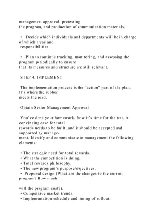 management approval, pretesting
the program, and production of communication materials.
• Decide which individuals and departments will be in charge
of which areas and
responsibilities.
• Plan to continue tracking, monitoring, and assessing the
program periodically to ensure
that its measures and structure are still relevant.
STEP 4: IMPLEMENT
The implementation process is the “action” part of the plan.
It’s where the rubber
meets the road.
Obtain Senior Management Approval
You’ve done your homework. Now it’s time for the test. A
convincing case for total
rewards needs to be built, and it should be accepted and
supported by manage-
ment. Identify and communicate to management the following
elements:
• The strategic need for total rewards.
• What the competition is doing.
• Total rewards philosophy.
• The new program’s purpose/objectives.
• Proposed design (What are the changes to the current
program? How much
will the program cost?).
• Competitive market trends.
• Implementation schedule and timing of rollout.
 