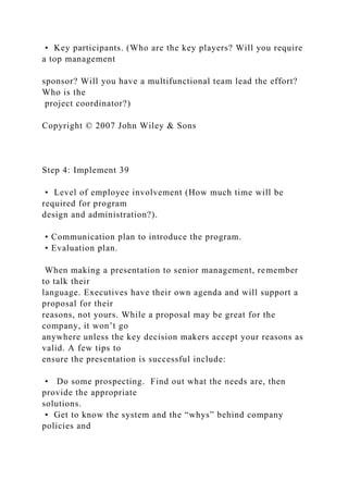 • Key participants. (Who are the key players? Will you require
a top management
sponsor? Will you have a multifunctional team lead the effort?
Who is the
project coordinator?)
Copyright © 2007 John Wiley & Sons
Step 4: Implement 39
• Level of employee involvement (How much time will be
required for program
design and administration?).
• Communication plan to introduce the program.
• Evaluation plan.
When making a presentation to senior management, remember
to talk their
language. Executives have their own agenda and will support a
proposal for their
reasons, not yours. While a proposal may be great for the
company, it won’t go
anywhere unless the key decision makers accept your reasons as
valid. A few tips to
ensure the presentation is successful include:
• Do some prospecting. Find out what the needs are, then
provide the appropriate
solutions.
• Get to know the system and the “whys” behind company
policies and
 