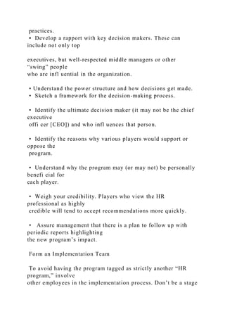 practices.
• Develop a rapport with key decision makers. These can
include not only top
executives, but well-respected middle managers or other
“swing” people
who are infl uential in the organization.
• Understand the power structure and how decisions get made.
• Sketch a framework for the decision-making process.
• Identify the ultimate decision maker (it may not be the chief
executive
offi cer [CEO]) and who infl uences that person.
• Identify the reasons why various players would support or
oppose the
program.
• Understand why the program may (or may not) be personally
benefi cial for
each player.
• Weigh your credibility. Players who view the HR
professional as highly
credible will tend to accept recommendations more quickly.
• Assure management that there is a plan to follow up with
periodic reports highlighting
the new program’s impact.
Form an Implementation Team
To avoid having the program tagged as strictly another “HR
program,” involve
other employees in the implementation process. Don’t be a stage
 