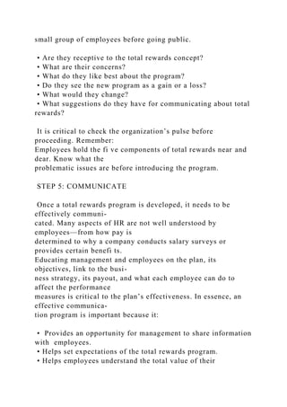 small group of employees before going public.
• Are they receptive to the total rewards concept?
• What are their concerns?
• What do they like best about the program?
• Do they see the new program as a gain or a loss?
• What would they change?
• What suggestions do they have for communicating about total
rewards?
It is critical to check the organization’s pulse before
proceeding. Remember:
Employees hold the fi ve components of total rewards near and
dear. Know what the
problematic issues are before introducing the program.
STEP 5: COMMUNICATE
Once a total rewards program is developed, it needs to be
effectively communi-
cated. Many aspects of HR are not well understood by
employees—from how pay is
determined to why a company conducts salary surveys or
provides certain benefi ts.
Educating management and employees on the plan, its
objectives, link to the busi-
ness strategy, its payout, and what each employee can do to
affect the performance
measures is critical to the plan’s effectiveness. In essence, an
effective communica-
tion program is important because it:
• Provides an opportunity for management to share information
with employees.
• Helps set expectations of the total rewards program.
• Helps employees understand the total value of their
 