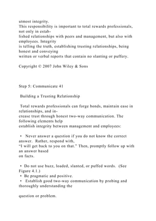 utmost integrity.
This responsibility is important to total rewards professionals,
not only in estab-
lished relationships with peers and management, but also with
employees. Integrity
is telling the truth, establishing trusting relationships, being
honest and conveying
written or verbal reports that contain no slanting or puffery.
Copyright © 2007 John Wiley & Sons
Step 5: Communicate 41
Building a Trusting Relationship
Total rewards professionals can forge bonds, maintain ease in
relationships, and in-
crease trust through honest two-way communication. The
following elements help
establish integrity between management and employees:
• Never answer a question if you do not know the correct
answer. Rather, respond with,
“I will get back to you on that.” Then, promptly follow up with
an answer based
on facts.
• Do not use buzz, loaded, slanted, or puffed words. (See
Figure 4.1.)
• Be pragmatic and positive.
• Establish good two-way communication by probing and
thoroughly understanding the
question or problem.
 