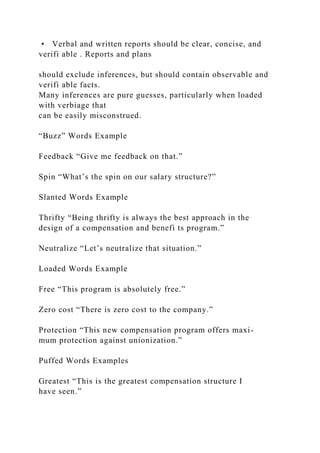 • Verbal and written reports should be clear, concise, and
verifi able . Reports and plans
should exclude inferences, but should contain observable and
verifi able facts.
Many inferences are pure guesses, particularly when loaded
with verbiage that
can be easily misconstrued.
“Buzz” Words Example
Feedback “Give me feedback on that.”
Spin “What’s the spin on our salary structure?”
Slanted Words Example
Thrifty “Being thrifty is always the best approach in the
design of a compensation and benefi ts program.”
Neutralize “Let’s neutralize that situation.”
Loaded Words Example
Free “This program is absolutely free.”
Zero cost “There is zero cost to the company.”
Protection “This new compensation program offers maxi-
mum protection against unionization.”
Puffed Words Examples
Greatest “This is the greatest compensation structure I
have seen.”
 
