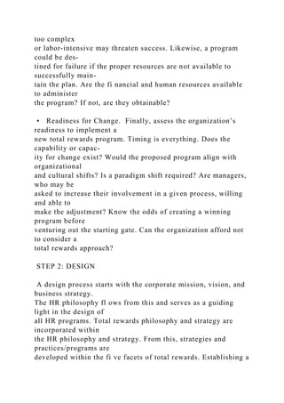 too complex
or labor-intensive may threaten success. Likewise, a program
could be des-
tined for failure if the proper resources are not available to
successfully main-
tain the plan. Are the fi nancial and human resources available
to administer
the program? If not, are they obtainable?
• Readiness for Change. Finally, assess the organization’s
readiness to implement a
new total rewards program. Timing is everything. Does the
capability or capac-
ity for change exist? Would the proposed program align with
organizational
and cultural shifts? Is a paradigm shift required? Are managers,
who may be
asked to increase their involvement in a given process, willing
and able to
make the adjustment? Know the odds of creating a winning
program before
venturing out the starting gate. Can the organization afford not
to consider a
total rewards approach?
STEP 2: DESIGN
A design process starts with the corporate mission, vision, and
business strategy.
The HR philosophy fl ows from this and serves as a guiding
light in the design of
all HR programs. Total rewards philosophy and strategy are
incorporated within
the HR philosophy and strategy. From this, strategies and
practices/programs are
developed within the fi ve facets of total rewards. Establishing a
 