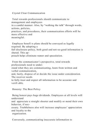Crystal Clear Communication
Total rewards professionals should communicate to
management and employees
in a candid manner. Also, by “walking the talk” through words,
actions, policies,
practices, and procedures, their communication efforts will be
more effective and
meaningful.
Employee benefi ts plans should be conveyed as legally
required. By adopting a
full disclosure policy, both good and not-so-good information is
shared. This ap-
proach helps eliminate rumor and speculation.
From the communicator’s perspective, total rewards
professionals need to under-
stand what they are communicating, learn from written and
verbal communication,
and, lastly, dispose of or decide the issue under consideration.
The receiver needs
to fully trust and expect all information to be accurate and
verifi able.
Honesty: The Best Policy
Being honest pays huge dividends. Employees at all levels will
understand
and appreciate a straight shooter and modify or mend their own
behavior, if nec-
essary. Truthfulness also will increase employees’ appreciation
and loyalty to the
organization.
Conversely, communicating inaccurate information to
 