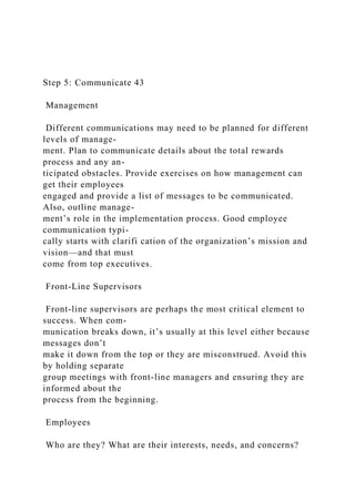 Step 5: Communicate 43
Management
Different communications may need to be planned for different
levels of manage-
ment. Plan to communicate details about the total rewards
process and any an-
ticipated obstacles. Provide exercises on how management can
get their employees
engaged and provide a list of messages to be communicated.
Also, outline manage-
ment’s role in the implementation process. Good employee
communication typi-
cally starts with clarifi cation of the organization’s mission and
vision—and that must
come from top executives.
Front-Line Supervisors
Front-line supervisors are perhaps the most critical element to
success. When com-
munication breaks down, it’s usually at this level either because
messages don’t
make it down from the top or they are misconstrued. Avoid this
by holding separate
group meetings with front-line managers and ensuring they are
informed about the
process from the beginning.
Employees
Who are they? What are their interests, needs, and concerns?
 