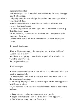 Demographic infor-
mation on age, sex, education, marital status, income, job type,
length of service,
and geographic location helps determine how messages should
be delivered. Face-
to-face communications usually are the best because this
ensures that employees
are receiving consistent messages, and it enhances credibility.
But this simply may
not be realistic, especially for multinational companies with
numerous locations.
Decide what would be most appropriate for each employee
group.
External Audiences
How will you announce the new program to shareholders?
Customers? Vendors?
Are there other groups outside the organization who have a
“need to know” about
the program changes?
Key Messages
Effective communication starts with a clear vision of what you
want to accomplish.
Let employees know what’s in it for them and what’s in it for
the company. Messages
should help employees see the advantages of the new approach,
instill a new mind-
set, and secure their tie-in and commitment. Tips to remember
include:
• Keep messages simple, consistent, and timely.
• Begin communication at the time of concept approval.
• Don’t let up; communicate frequently.
 