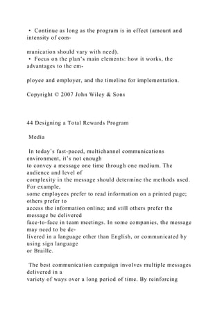 • Continue as long as the program is in effect (amount and
intensity of com-
munication should vary with need).
• Focus on the plan’s main elements: how it works, the
advantages to the em-
ployee and employer, and the timeline for implementation.
Copyright © 2007 John Wiley & Sons
44 Designing a Total Rewards Program
Media
In today’s fast-paced, multichannel communications
environment, it’s not enough
to convey a message one time through one medium. The
audience and level of
complexity in the message should determine the methods used.
For example,
some employees prefer to read information on a printed page;
others prefer to
access the information online; and still others prefer the
message be delivered
face-to-face in team meetings. In some companies, the message
may need to be de-
livered in a language other than English, or communicated by
using sign language
or Braille.
The best communication campaign involves multiple messages
delivered in a
variety of ways over a long period of time. By reinforcing
 