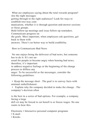 What are employees saying about the total rewards program?
Are the right messages
getting through to the right audiences? Look for ways to
establish two-way com-
munication, whether it is through question-and-answer sessions
or focus groups.
Hold follow-up meetings and issue follow-up reminders.
Communicate progress on
the goals. Most important, when employees ask questions, get
back to them with
answers. There’s no better way to build credibility.
How to Communicate Bad News
No one enjoys being the deliverer of bad news, but someone
has to do it. It’s not un-
usual for people to become angry when hearing bad news;
therefore, it’s important
to address negative feelings at the beginning of the change
process to diffuse any
anger. To be successful as the messenger, consider the
following guidelines:
• Keep the message short . The goal is to convey facts with
minimal embellishment.
• Explain why the company decided to make the change . The
company’s decision often
is the best in a series of bad options. For example, a company
facing a large
defi cit may be forced to cut benefi ts or freeze wages. No one
wants to hear this.
Electronic • Interactive personal computer programs
• E-mail
• Kiosks
 