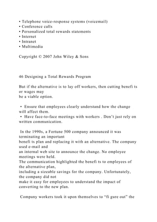 • Telephone voice-response systems (voicemail)
• Conference calls
• Personalized total rewards statements
• Internet
• Intranet
• Multimedia
Copyright © 2007 John Wiley & Sons
46 Designing a Total Rewards Program
But if the alternative is to lay off workers, then cutting benefi ts
or wages may
be a viable option.
• Ensure that employees clearly understand how the change
will affect them.
• Have face-to-face meetings with workers . Don’t just rely on
written communication.
In the 1990s, a Fortune 500 company announced it was
terminating an important
benefi ts plan and replacing it with an alternative. The company
used e-mail and
an internal web site to announce the change. No employee
meetings were held.
The communication highlighted the benefi ts to employees of
the alternative plan,
including a sizeable savings for the company. Unfortunately,
the company did not
make it easy for employees to understand the impact of
converting to the new plan.
Company workers took it upon themselves to “fi gure out” the
 