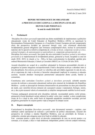 Anexă la Ordinul MECC
nr.965 din 22 iunie 2018
REPERE METODOLOGICE DE ORGANIZARE
A PROCESULUI EDUCAŢIONAL LA DISCIPLINA ȘCOLARĂ
DEZVOLTARE PERSONALĂ
în anul de studii 2018-2019
I. Preliminarii
Disciplina Dezvoltare personală reprezintă una dintre modalitățile de implementare a politicilor
educaționale vizate de Codul Educației al Republicii Moldova (2014); se raportează la
Recomandarea Parlamentului European și a Consiliului Uniunii Europene privind competențele
cheie din perspectiva învățării pe parcursul întregii vieți, care orientează absolvenții
învățământului general obligatoriu spre formarea competențelor-cheie, incluse în curriculumul
național, dar în special se referă la competența de a învăța să înveți, competențe sociale și civice,
acțional strategice, de autocunoaștere și autorealizare și competențe antreprenoriale, etc.
Disciplina Dezvoltare personală, face parte din aria curriculară Consiliere școlară și dezvoltare
personală și se implementează în învățământul primar, gimnazial și liceal, începând cu anul de
studii 2018- 2019, în clasele a I-a - XII-a, în baza curriculumului la disciplină, aprobat prin
ordinul Ministerului Educației, Culturii și Cercetării (MECC) nr.1124 din 20 iulie 2018.
Această disciplină are scopul de a contribui substanțial la formarea personalității elevului și
pregătirea lui pentru integrarea socioprofesională. Fiind o disciplină axată pe o abordare inter și
tras-disciplinară, Dezvoltarea personală va valorifica atât activitățile organizate în sala de curs,
cât și experiența de viață a elevului și factorilor educaționali implicați în creșterea și educația
acestuia. Această abordare încurajează parteneriatul educațional dintre școală, familie și
comunitate.
Constituirea ariei curriculare Consiliere școlară și dezvoltare personală, schimbă anumite
accente de realizare a procesului educațional realizat prin sistemul de învățământ din Republica
Moldova – școala se preocupă de formarea dimensiunilor de personalitate nu doar prin materiile
de studii, care valorifică diverse domenii ale cunoașterii umane ( matematică, biologie, istorie,
etc.), dar și prin tezaurul valoric al comunicării și relațiilor interpersonale stabilite la nivel social.
Viziunea pedagogică promovată prin disciplina indicată, recomandată pentru ciclul primar,
gimnazial și liceal abordează variate subiecte în cadrul celor cinci module a căror complexitate
crește de la o clasă la alta, astfel încât să răspundă așteptărilor membrilor societății, privind
pregătirea generațiilor în creștere pentru viață și integrare în câmpul social.
II. Repere conceptuale
Curriculumul la disciplina Dezvoltare personală este documentul normativ - reglator, care
stabilește cadrul operațional de realizare a prevederilor de politici educaționale, reieșind din
perspectiva de evoluție a statului Republica Moldova, axat pe prioritățile de formare a
cetățenilor, orientat spre atingerea unui nivel înalt al calității în educație.
Este conceput pentru a ajuta elevii să dezvolte competențele de care au nevoie pentru a se
cunoaște, a se accepta, a duce o viață sănătoasă, independent, pentru a deveni cetățeni informați,
 