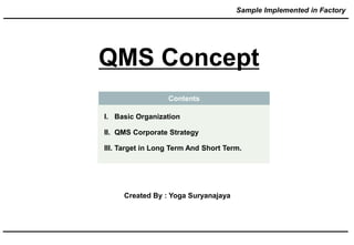 Contents
I. Basic Organization
II. QMS Corporate Strategy
III. Target in Long Term And Short Term.
QMS Concept
Created By : Yoga Suryanajaya
Sample Implemented in Factory
 