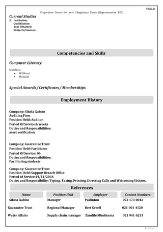 VB8C21
3 | P a g e
Preparation Course for Level 1 Regulatory Exams (Representative RE5)
Current Studies
3. Institution:
Qualification:
Year Obtained:
Subjects/Courses:
Computer Literacy
MS Office:
 MS Word
 MS Excel
Special Awards/ Certificates/ Memberships
Company: Sikela Xabiso
Auditing Firm
Position Held: Auditor
Period Of Service:6 weeks
Duties and Responsibilities:
asset verification
Company: Guarantee Trust
Position Held: Facilitator
Period Of Service: 06
Duties and Responsibilities:
Facilitating students
Company: Guarantee Trust
Position Held: Support Branch Office
Period of Service:14/11/2016
Duties and Responsibility: Typing, Faxing, Printing, Directing Calls and Welcoming Visitors.
Sikela Xabiso Manager Padinton 073 173 0042
Guarantee Trust Regional Manager Bert Greeff 021 001 4120
Water Affairs Supply chain manager Zandile Mbuthuma 021 941 6253
Contact NumbersEmployerPosition HeldName
References
Employment History
Competencies and Skills
 