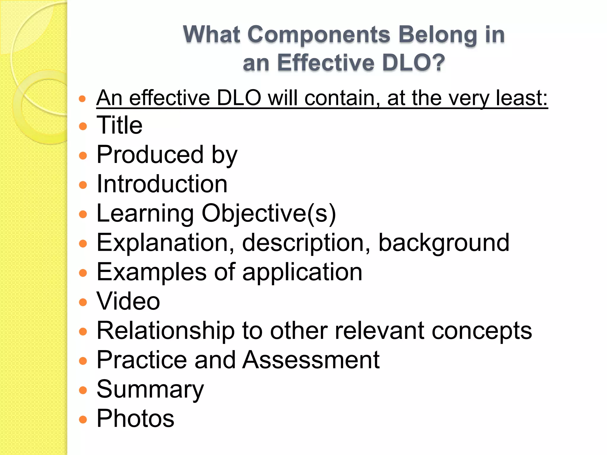 What Components Belong in an Effective DLO?An effective DLO will contain, at the very least: TitleProduced byIntroductionLearning Objective(s)Explanation, description, backgroundExamples of applicationVideoRelationship to other relevant conceptsPractice and AssessmentSummaryPhotos
