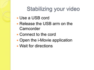 Stabilizing your video Use a USB cord Release the USB arm on the Camcorder  Connect to the cord Open the i-Movie application Wait for directions 